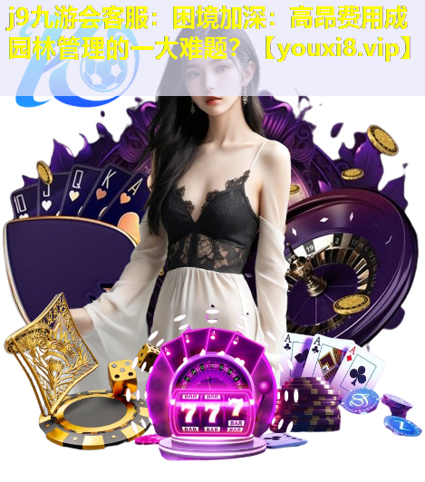 j9九游会客服：困境加深：高昂费用成园林管理的一大难题？