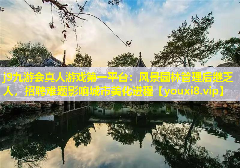j9九游会真人游戏第一平台：风景园林管理后继乏人，招聘难题影响城市美化进程